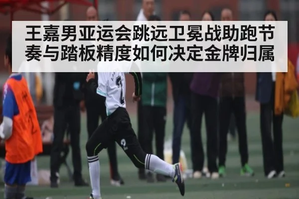 王嘉男亚运会跳远卫冕战助跑节奏与踏板精度如何决定金牌归属